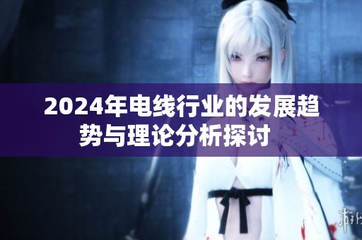 2024年电线行业的发展趋势与理论分析探讨  