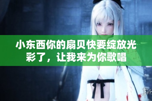 小东西你的扇贝快要绽放光彩了，让我来为你歌唱
