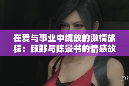 在爱与事业中绽放的激情旅程：顾野与陈景书的情感故事