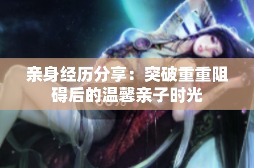 亲身经历分享：突破重重阻碍后的温馨亲子时光