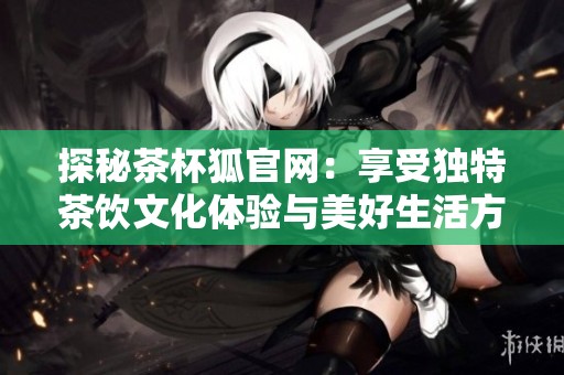 探秘茶杯狐官网：享受独特茶饮文化体验与美好生活方式